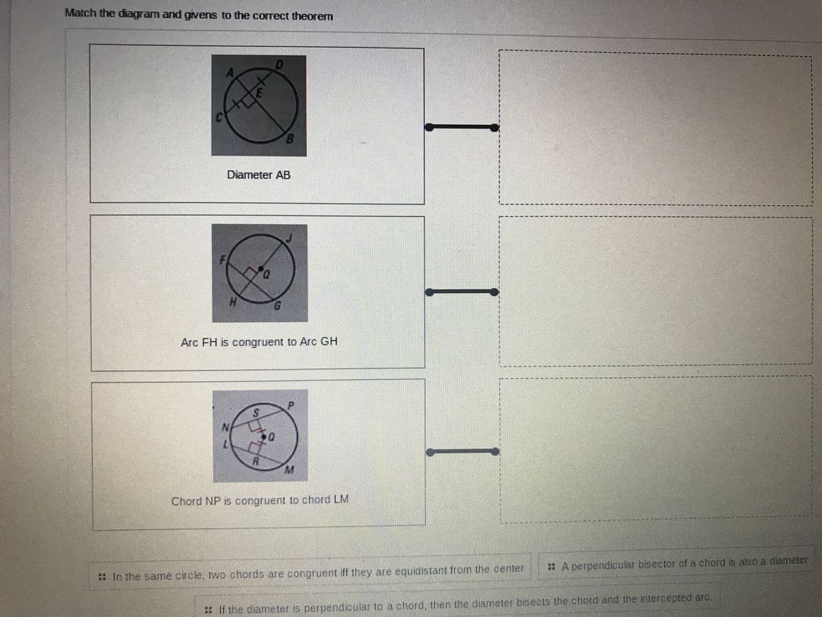 Match the diagram and givens to the correct theorem
Diameter AB
Arc FH is congruent to Arc GH
Chord NP is congruent to chord LM
A perpendicular bisector of a chord is also a diameter
8 In the same circle, two chords are congruent ff they are equidistant from the center
: If the diameter is perpendicular to a chord, then the diameter bisects the chord and the intercepted arc.
