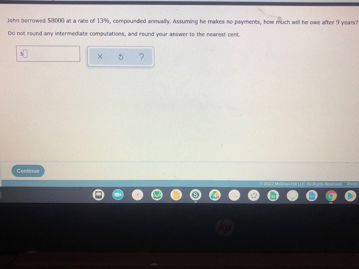 John borrowed $8000 at a rate of 13%, compounded annually. Assuming he makes no payments, how much will he owe after 9 years?
Do not round any intermediate computations, and round your answer to the nearest cent.
Continue
© 2022 McGraw Hill LLC. All Rights Reserved. Terms
