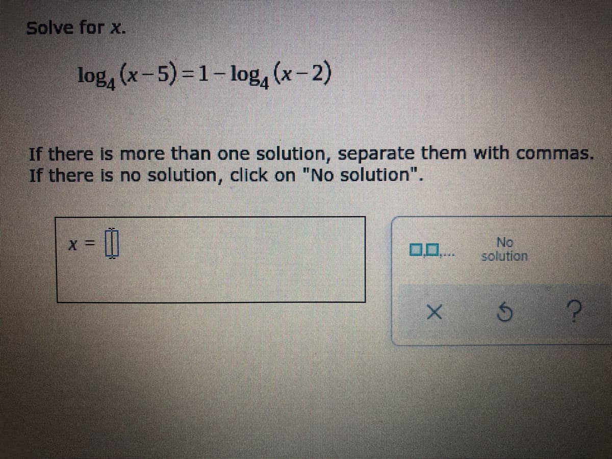 Solve for x.
log, (x-5)=1- log, (x-2)
If there Is more than one solution, separate them with commas.
If there is no solution, click on "No solution".
x = ||
0D..
No
solution
