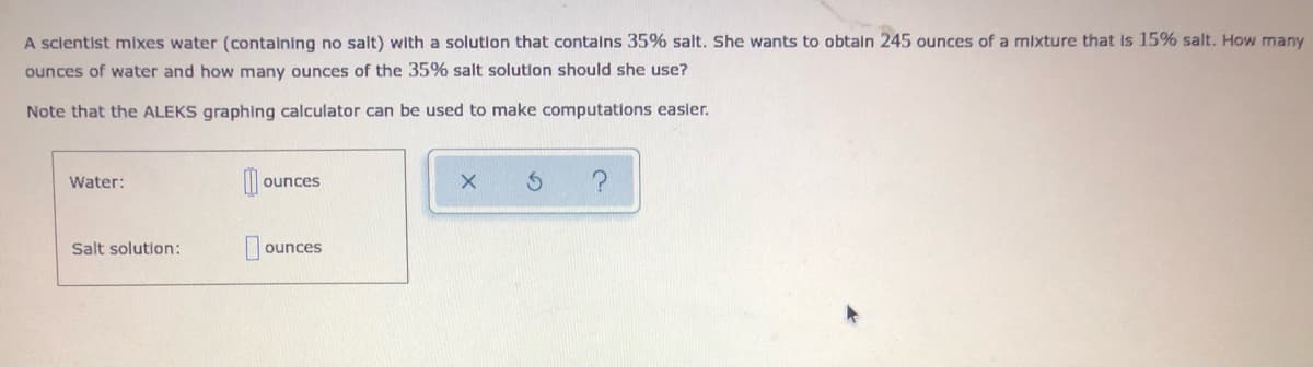 A sclentist mixes water (contalning no salt) with a solution that contalns 35% salt. She wants to obtain 245 ounces of a mixture that is 15% salt. How many
ounces of water and how many ounces of the 35% salt solution should she use?
Note that the ALEKS graphing calculator can be used to make computations easler.
Water:
ounces
Salt solution:
ounces
