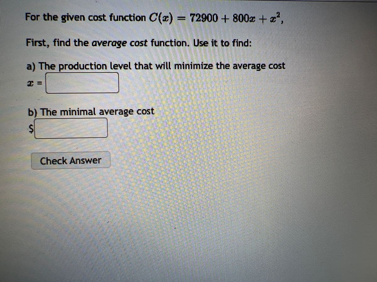 For the given cost function C(x) = 72900+800x + x²,
First, find the average cost function. Use it to find:
a) The production level that will minimize the average cost
b) The minimal average cost
$
Check Answer