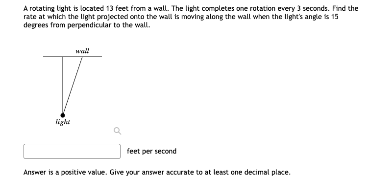 A rotating light is located 13 feet from a wall. The light completes one rotation every 3 seconds. Find the
rate at which the light projected onto the wall is moving along the wall when the light's angle is 15
degrees from perpendicular to the wall.
wall
T
light
feet per second
Answer is a positive value. Give your answer accurate to at least one decimal place.