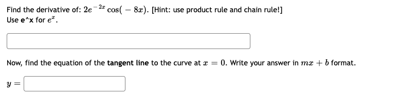 Find the derivative of: 2e-2 cos(-8x). [Hint: use product rule and chain rule!]
Use e^x for e*.
Now, find the equation of the tangent line to the curve at x = 0. Write your answer in mx + b format.
y =