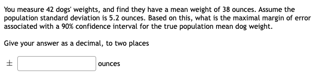 You measure 42 dogs' weights, and find they have a mean weight of 38 ounces. Assume the
population standard deviation is 5.2 ounces. Based on this, what is the maximal margin of error
associated with a 90% confidence interval for the true population mean dog weight.
Give your answer as a decimal, to two places
ounces
