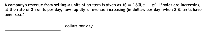 A company's revenue from selling å units of an item is given as R. = 1500x – x². If sales are increasing
at the rate of 35 units per day, how rapidly is revenue increasing (in dollars per day) when 360 units have
been sold?
dollars per day
