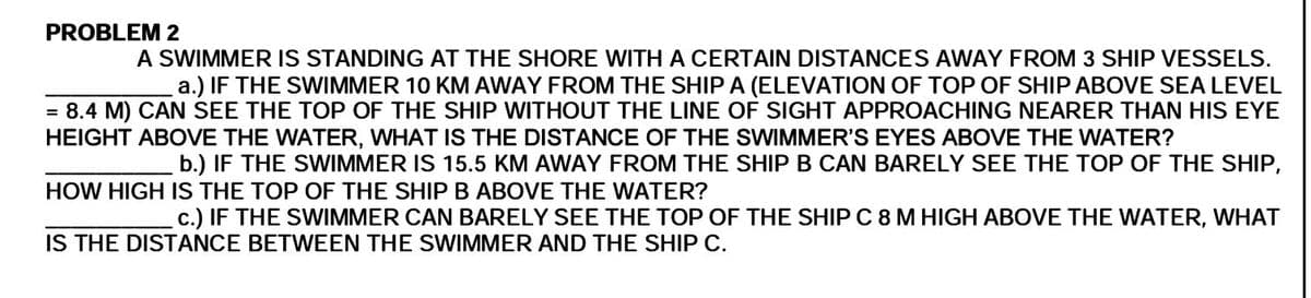 PROBLEM 2
A SWIMMER IS STANDING AT THE SHORE WITH A CERTAIN DISTANCES AWAY FROM 3 SHIP VESSELS.
a.) IF THE SWIMMER 10 KM AWAY FROM THE SHIP A (ELEVATION OF TOP OF SHIP ABOVE SEA LEVEL
= 8.4 M) CAN SEE THE TOP OF THE SHIP WITHOUT THE LINE OF SIGHT APPROACHING NEARER THAN HIS EYE
HEIGHT ABOVE THE WATER, WHAT IS THE DISTANCE OF THE SWIMMER'S EYES ABOVE THE WATER?
b.) IF THE SWIMMER IS 15.5 KM AWAY FROM THE SHIP B CAN BARELY SEE THE TOP OF THE SHIP,
HOW HIGH IS THE TOP OF THE SHIP B ABOVE THE WATER?
c.) IF THE SWIMMER CAN BARELY SEE THE TOP OF THE SHIP C 8 M HIGH ABOVE THE WATER, WHAT
IS THE DISTANCE BETWEEN THE SWIMMER AND THE SHIP C.
