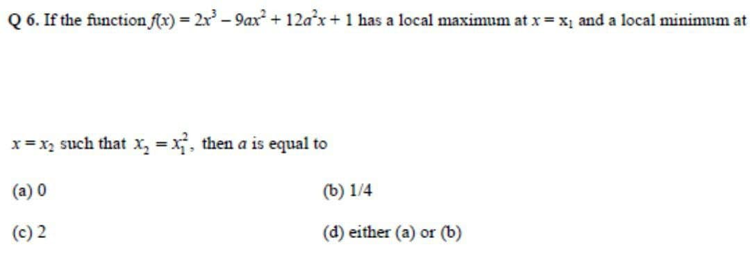 Q 6. If the function f(x) = 2x - 9ax + 12ax+ 1 has a local maximum at x =x, and a local minimum at
x= x, such that x, = x, then a is equal to
%3D
(a) 0
(b) 1/4
(c) 2
(d) either (a) or (b)
