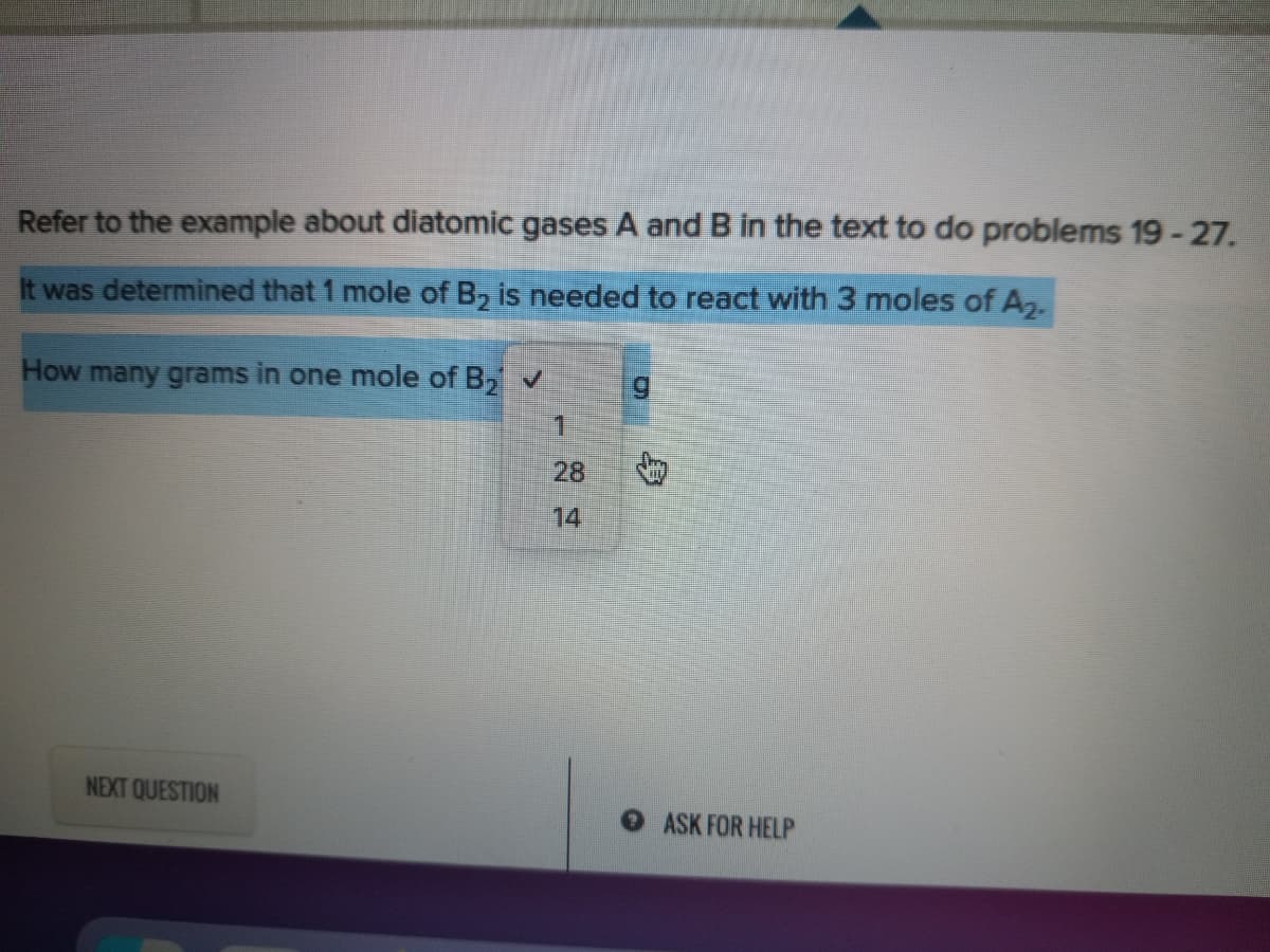 Refer to the example about diatomic gases A and B in the text to do problems 19 -27.
It was determined that 1 mole of B, is needed to react with 3 moles of A,.
How many grams in one mole of B, v
5.
1.
28
14
NEXT QUESTION
OASK FOR HELP
身

