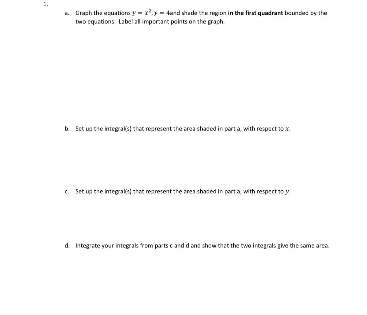 1.
a. Graph the equations y = x2,y = 4and shade the region in the first quadrant bounded by the
two equations. Label all important points on the graph.
b. Set up the integral(s) that represent the area shaded in part a, with respect to x.
с.
Set up the integral(s) that represent the area shaded in part a, with respect to y.
d. Integrate your integrals from parts c and d and show that the two integrals give the same area.
