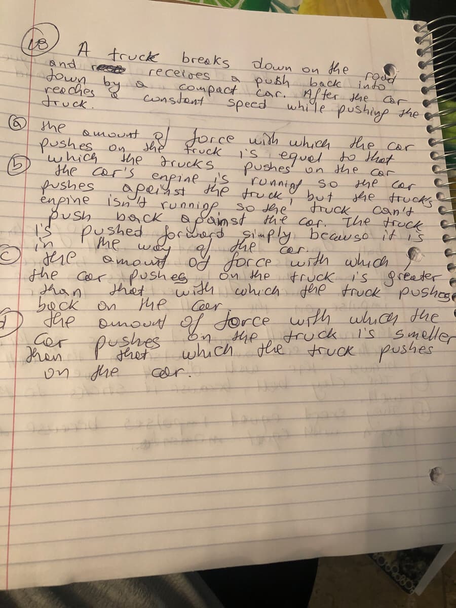 A truck
and rees
breaks
receioes
down
she
A push
prot
into
back
compact car.
consdent
of
reaches
druck.
After the Car
white pushing
speed
the
O the
pushes on
(5)
pushes
énpine isn d runniop, S0
push
Qmount Rl Jorce with which the cor
she
the Fruck s
the cor's enpines running S
fruck
which
pushes' un the car
she cor
apeisst he fru ck ♡ but Jhe trucks
can't
truck
apainst the cor. the truck
Silmply beauso it is
pushed forwe dhe
me
way
Qmout og force with which
pushes
that
he Ceer
cer.
dere
the Cer
shan
beck on
the omoud of force wth
Gor
Jhen
On the
cwhich the truck pushoe
fruck's gceater
with
uhices the
truck I's s meller
pushes
En the
which dle truck pushes
thet
on the
Ceer.
