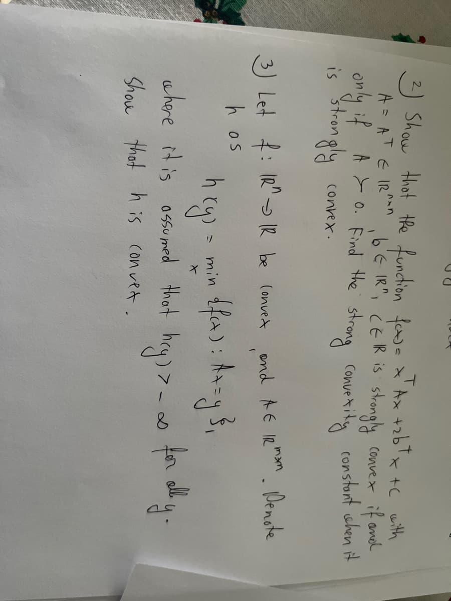 Show thot the function fwe x'Ax +zbTx +C with
A = AT E IR 6'E IR", ċE IR is strongly convex if andd
only if A >o. Find the strong convexity constont shen it
is strongly
Convetity constont ishen it
conrex.
3) Let : IR" IR be (onvedt
ond AE IR mn. Denote
h os
min
ahore it is ossumed Hhat hcy) >_ ∞ for dh y.
Shou that h is con vet.
