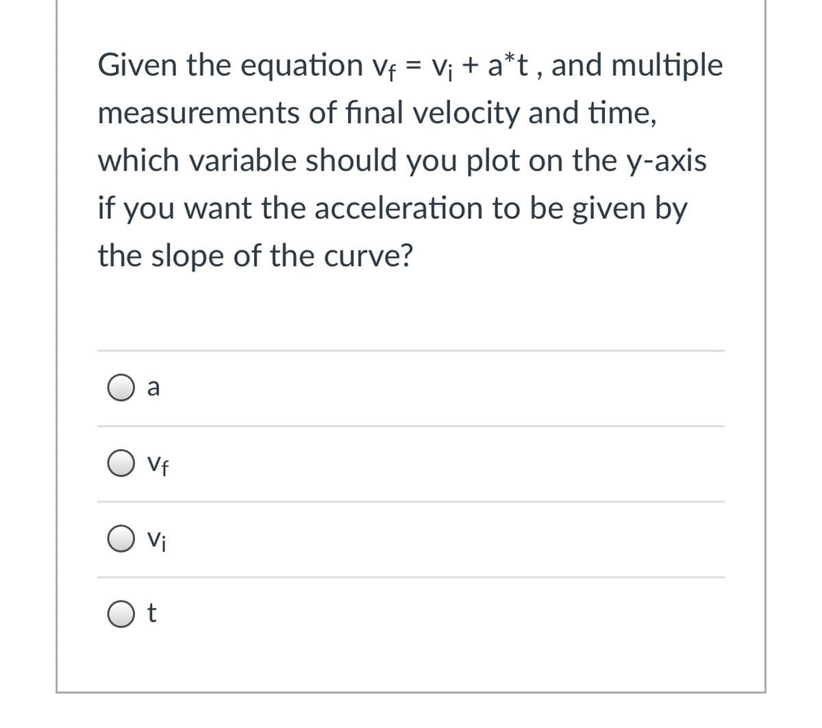Given the equation vf = v¡ + a*t, and multiple
measurements of final velocity and time,
which variable should you plot on the y-axis
if you want the acceleration to be given by
the slope of the curve?
O a
Vf
vi
O t
