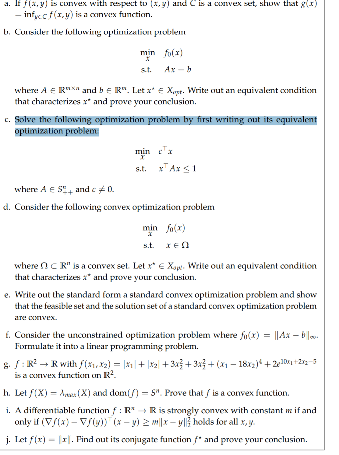 a. If f(x,y) is convex with respect to (x,y) and C is a convex set, show that g(x)
= infyec f(x,y) is a convex function.
b. Consider the following optimization problem
min fo(x)
s.t.
Ax = b
where A E R"X" and b e R". Let x* E Xopt. Write out an equivalent condition
that characterizes x* and prove your conclusion.
c. Solve the following optimization problem by first writing out its equivalent
optimization problem:
min
c'x
s.t.
xT Ax <1
where A E S+
and c + 0.
d. Consider the following convex optimization problem
min fo(x)
s.t.
x E N
where N C R" is a convex set. Let x* E Xopt. Write out an equivalent condition
that characterizes x* and prove your conclusion.
e. Write out the standard form a standard convex optimization problem and show
that the feasible set and the solution set of a standard convex optimization problem
are convex.
f. Consider the unconstrained optimization problem where fo(x) = ||Ax – b||.
Formulate it into a linear programming problem.
g. f : R? → R with f(x1, x2) = |xı|+|x2| + 3x3 + 3x3 + (x1 – 18x2)4 + 2e10x1+2x2=5
is a convex function on R?.
-
h. Let f(X) = Amax(X) and dom(f) = S". Prove that f is a convex function.
i. A differentiable function f : R" → R is strongly convex with constant m if and
only if (Vf(x) – Vf(y))" (x – y) > m||x – y||3 holds for all x, y.
j. Let f (x) = ||x||. Find out its conjugate function f* and prove your conclusion.
