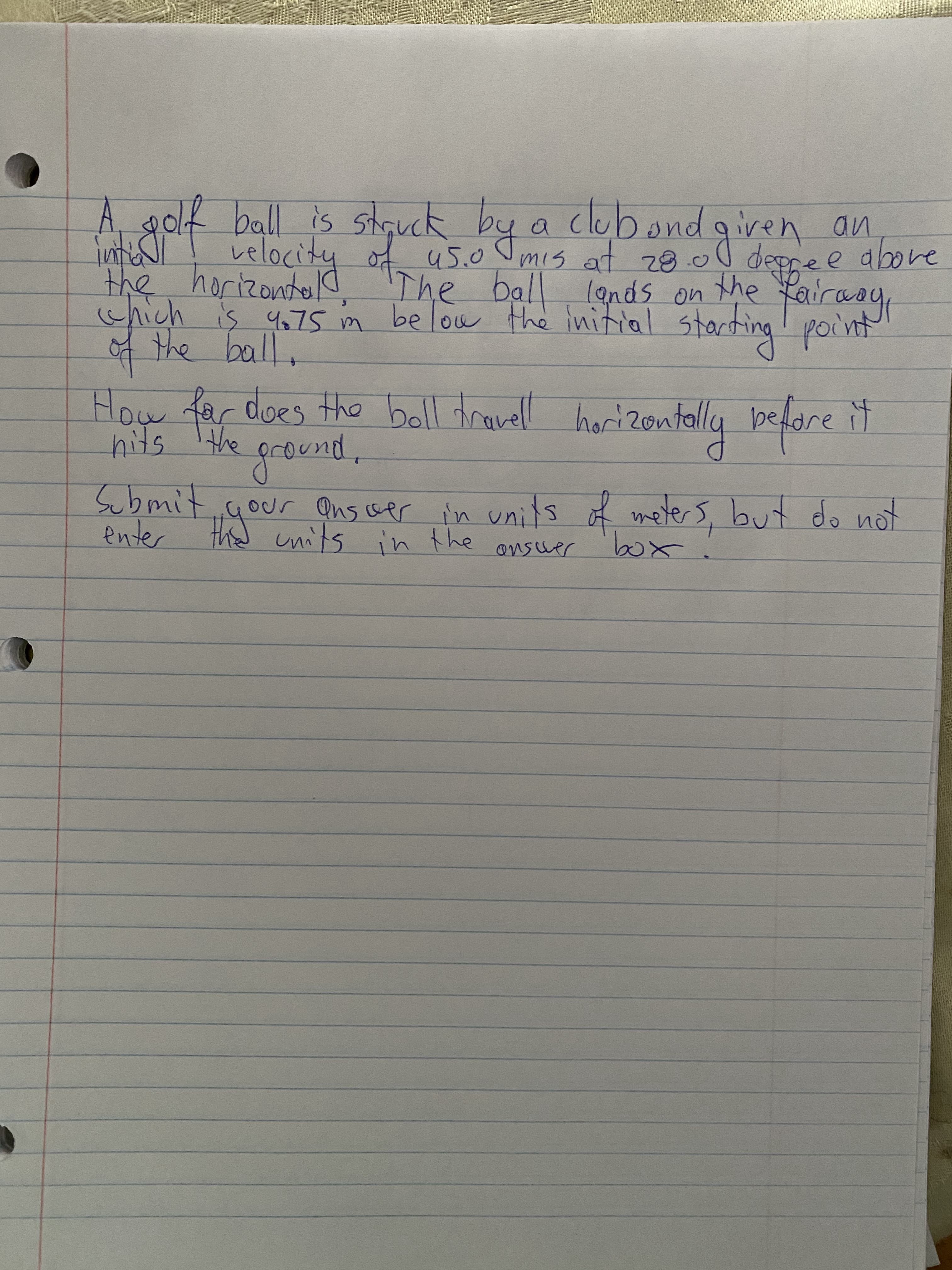A golk ball is stęuck by a
clubondgiven an
e above
mis at z8.0 depre e
the horizonto d 'The ball lands on the
which is 4675 in below the initial starting point
velocity of us.0 Jmis at z8 0l
4 the ball.
How far does the boll travell horizontolly pedare it
3.
hits
the pround,
