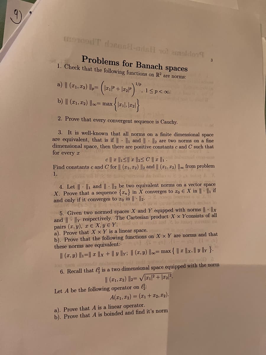 Problems for Banach spaces
1. Check that the following functions on R² are norms:
3
a) || (T1, 12) ||p= (1" + |r2|" ), 1<p<o!
1/p
b) || (x1, x2) ||00= max{ 1,
2. Prove that every convergent sequence is Cauchy.
3. It is well-known that all norms on a finite dimensional space
are equivalent, that is if || : || and || · I|2 are two norms on a fine
dimensional space, then there are positive constants c and C such that
for every x
c || x ||1<|| x |l2< C || x ||,: baloid or-on
Find constants c and C for || (x1, x2) ||2 and || (x1, x2) ||. from problem
1.
4. Let || - ||1 and || - ||2 be two equivalent norms on a vector
X. Prove that a sequence {Tn} in X converges to ro E X in || - ||1 if
and only if it converges to o in || - ||2. 2,9one boon
space
t0 1ndt.2 ae Jibo a arher lo
5. Given two normed spaces X and Y equpped with norms || - ||x
and ||- |ly respectively. The Cartesian product X x Yconsists of all
pairs (x, y), T E X, y E Y. lisd on ei orsd nd2 lo Juiog xoai ns
a). Prove that X x Y is a linear space.
b). Prove that the following functions on X × Y are norms and that
these norms are equivalent:
|| (x, y) ||1=|| x |x + || y ||y; || (x, y) |0= max{ || x ||x, || v ||r }.
lon vam osd noite e sd eda twoda olamm a oviD a
6. Recall that G is a two dimensional space equipped with the norm
I| (x1, 2) ||2= V[T|P + |x2l?.
Let A be the following operator on 6:
A(r1, r2) = (x1 + x2, 12).
a). Prove that A is a linear operator.
b). Prove that A is boinded and find it's norm

