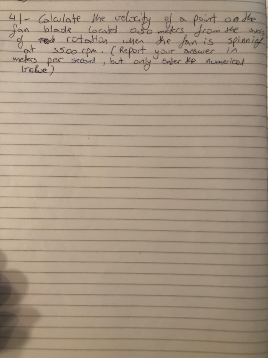 41- Galculate Khe velocity
Jan blade
of red cotatian
at
melers per second
Gobe)
a point on the
lacated
050 metersfrom she is
when he fan is spinnigh
3500rpm-(Report your
answer
in
only.
enter KR numecicet
but
