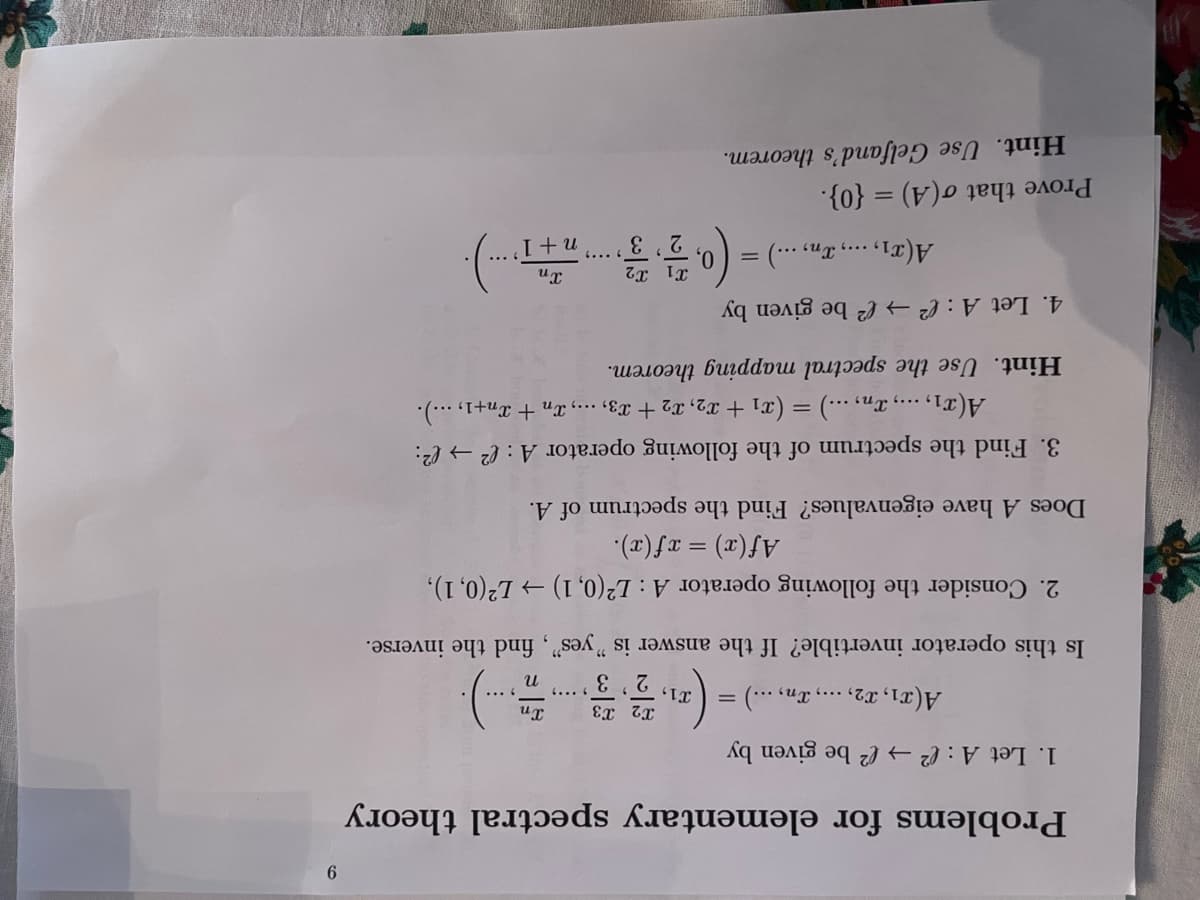 Problems for elementary spectral theory
1. Let A : ( → ® be given by
A(x1, 12, ..., Tn, ...) =
T1,
Xn
2'3
4... 4
Is this operator invertible? If the answer is "yes", find the inverse.
2. Consider the following operator A: L2(0, 1) → L²(0, 1),
(2) fx = (x)f
Does A have eigenvalues? Find the spectrum of A.
3. Find the spectrum of the following operator A : (² → (²:
A(x1,., xn, ...) = (x1 + x2, x2 + x3, ..., Xn + Xn+1, …..).
Hint. Use the spectral mapping theorem.
4. Let A : e → ² be given by
A(x1,..., In, ...) =
3
I +u
Prove that o(A) = {0}.
Hint. Use Gelfand's theorem.
