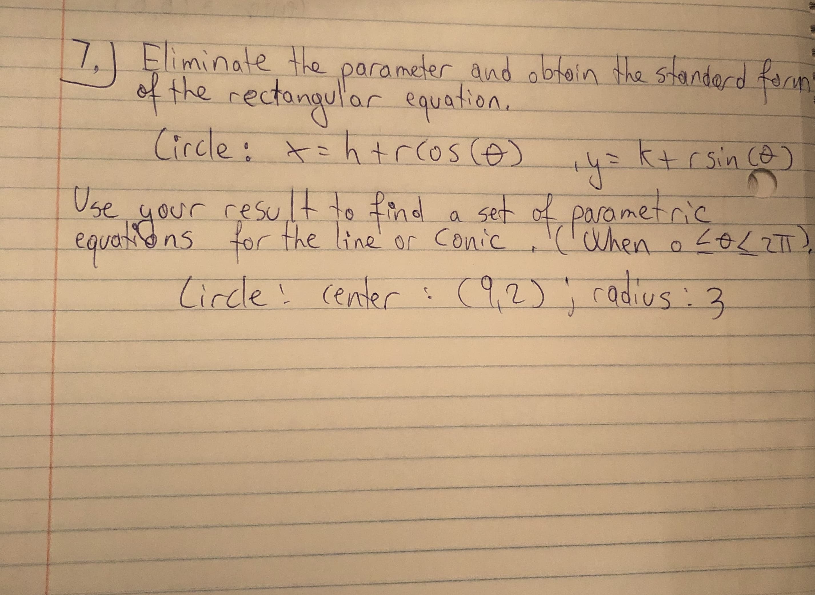 Eliminate the parameter and obtoin the standerd formt
7,)
of the rectongular equation.
Circle: t=htrcos ce)
ktrsin co)
Use
your result to
equatons for the line or Conic
set of
parametric
a
('When
o <0L2TT)
tircdle! center ?
(9,2): radius :3
