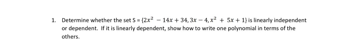 1. Determine whether the set S = {2x²
14x + 34, 3x –- 4, x² + 5x + 1} is linearly independent
or dependent. If it is linearly dependent, show how to write one polynomial in terms of the
others.

