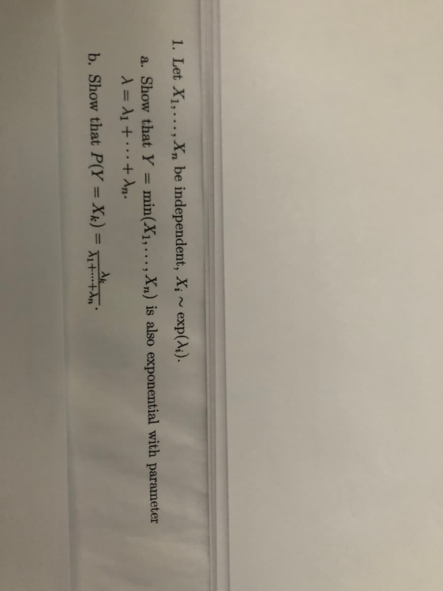 1. Let X1,..., Xn be independent, X; ~ exp(A;).
a. Show that Y:
min(X1,..., Xn) is also exponential with parameter
%3D
b. Show that P(Y = Xk) = 1+.An'
%3D
