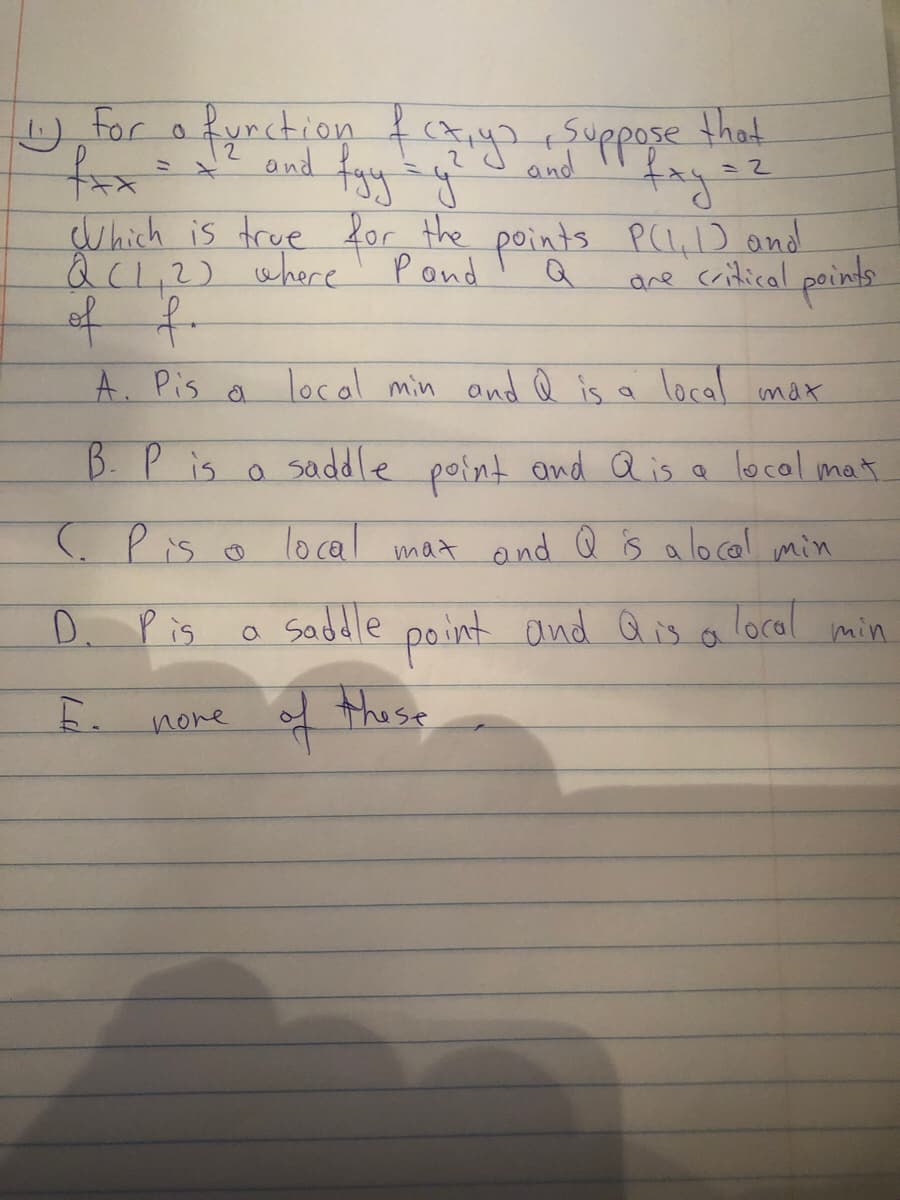 U,for o fynction ftya suppose that
and
and fay y
ミ
Which is true for the points P(L,D and
QC1,2) where' Pond
of f
A. Pis a local min and Q is a local max
are critical peints
B. P
s o a local mat
saddle point ond a is.
(. Pis
lo cal
mat ond Q is a locol min
D. Pis
saddle
point and Q is a
Toral
min
these
nove
