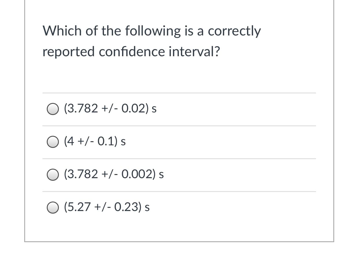 Which of the following is a correctly
reported confidence interval?
O (3.782 +/- 0.02) s
O (4 +/- 0.1) s
(3.782 +/- 0.002) s
O (5.27 +/- 0.23) s
