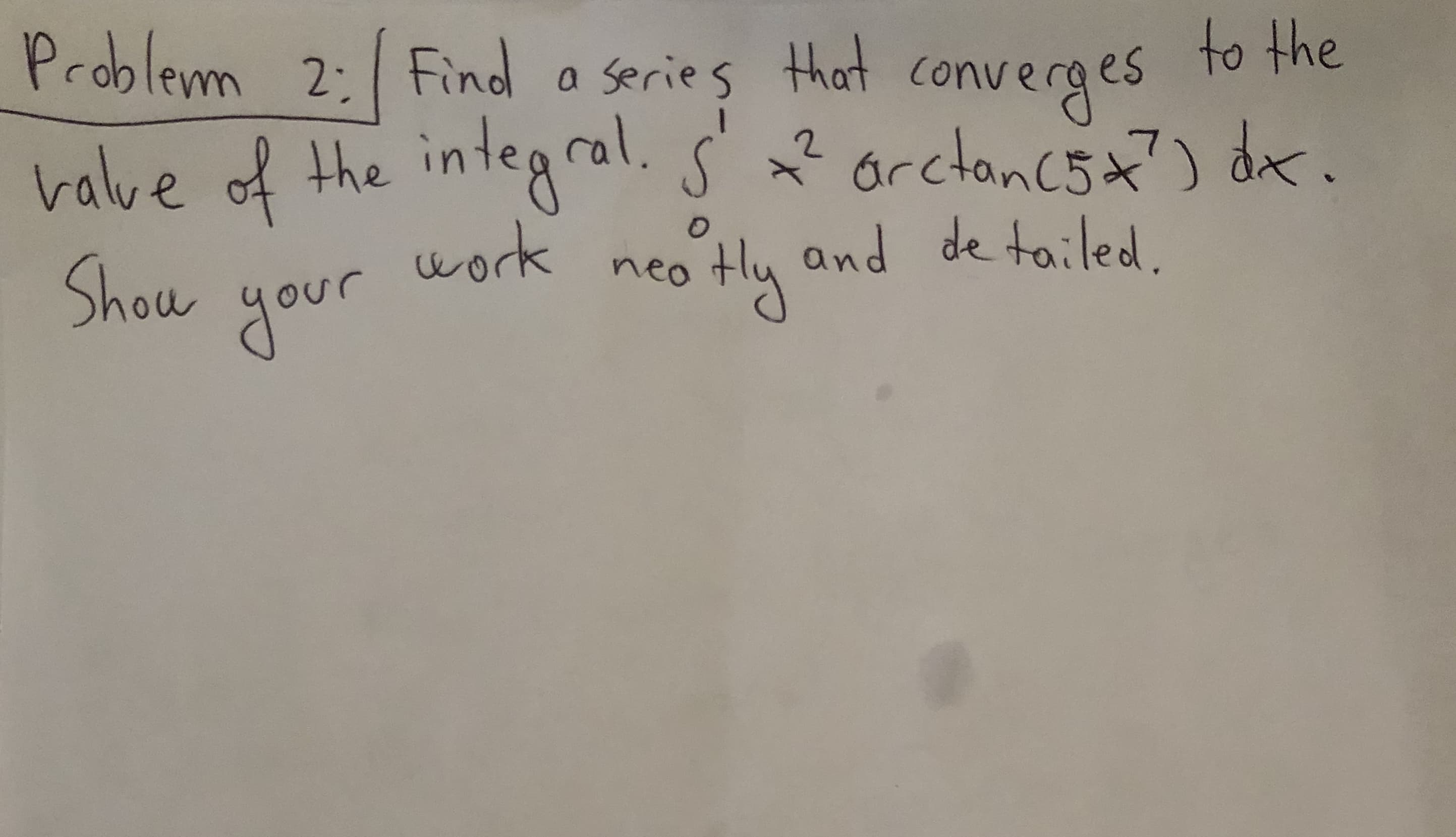 Problemm 2: Find a series that converges to the
valve of the integral. s' ? orctoncsa?) dax.
Show
S
work
otHly and de tailed
neo
your
