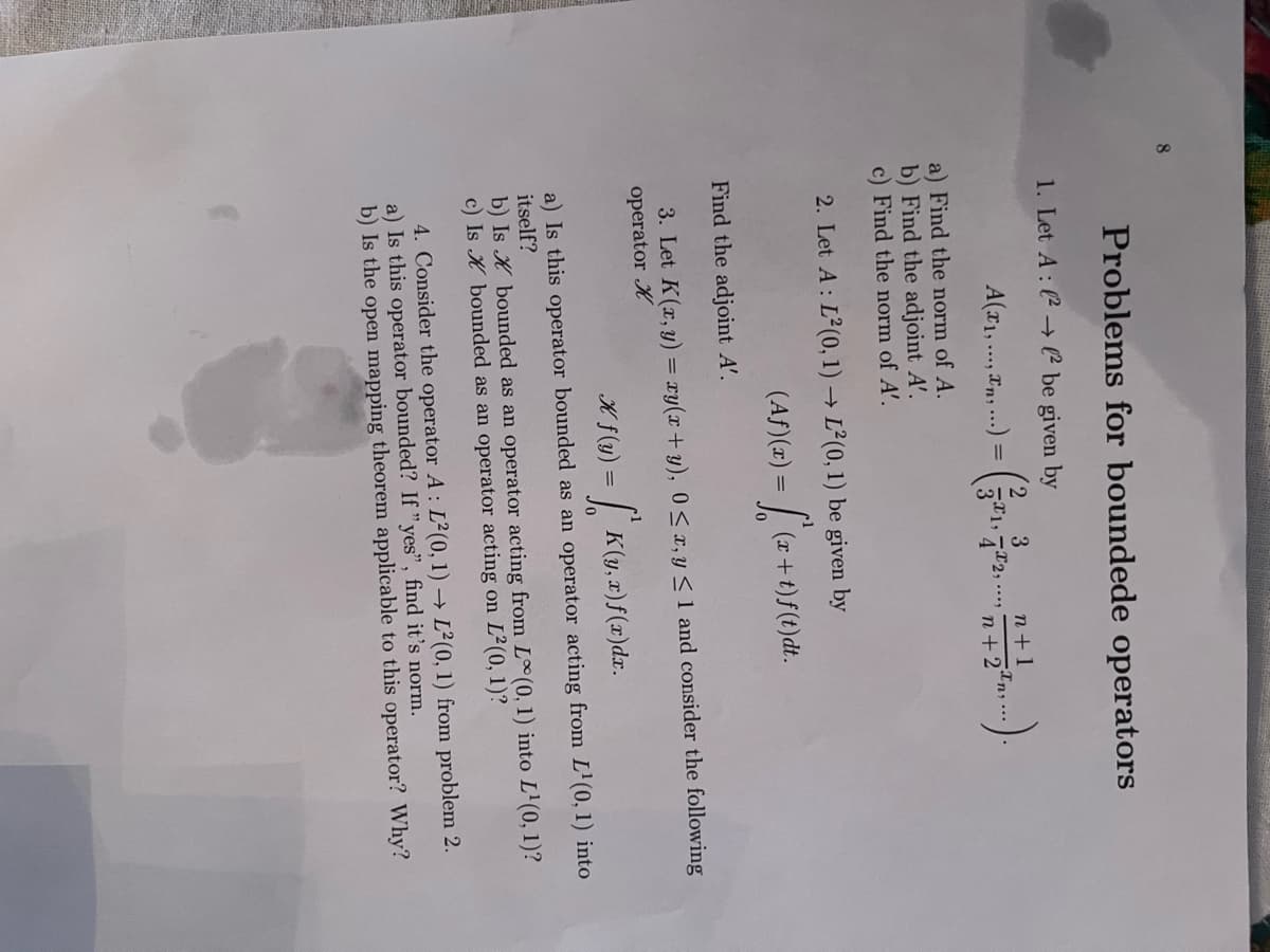 8.
Problems for boundede operators
1. Let A: (2 → l² be given by
3
n+1
A(x1,., xn, ...) =
In..
2,....
n+ 2
a) Find the norm of A.
b) Find the adjoint A'.
c) Find the norm of A'.
2. Let A : L (0, 1) → L²(0, 1) be given by
(Af)(z) =
(r+t)f(t)dt.
Find the adjoint A'.
3. Let K(x, y) = xy(x+ y), 0 < x, y < 1 and consider the following
operator K
K f(y) = | K(y, x)f(x)dx.
a) Is this operator bounded as an operator acting from L'(0, 1) into
itself?
b) Is K bounded as an operator acting from L(0, 1) into L'(0, 1)?
c) Is K bounded as an operator acting on L²(0, 1)?
4. Consider the operator A: L²(0, 1) → L²(0, 1) from problem 2.
a) Is this operator bounded? If "yes", find it's norm.
b) Is the open mapping theorem applicable to this operator? Why?
