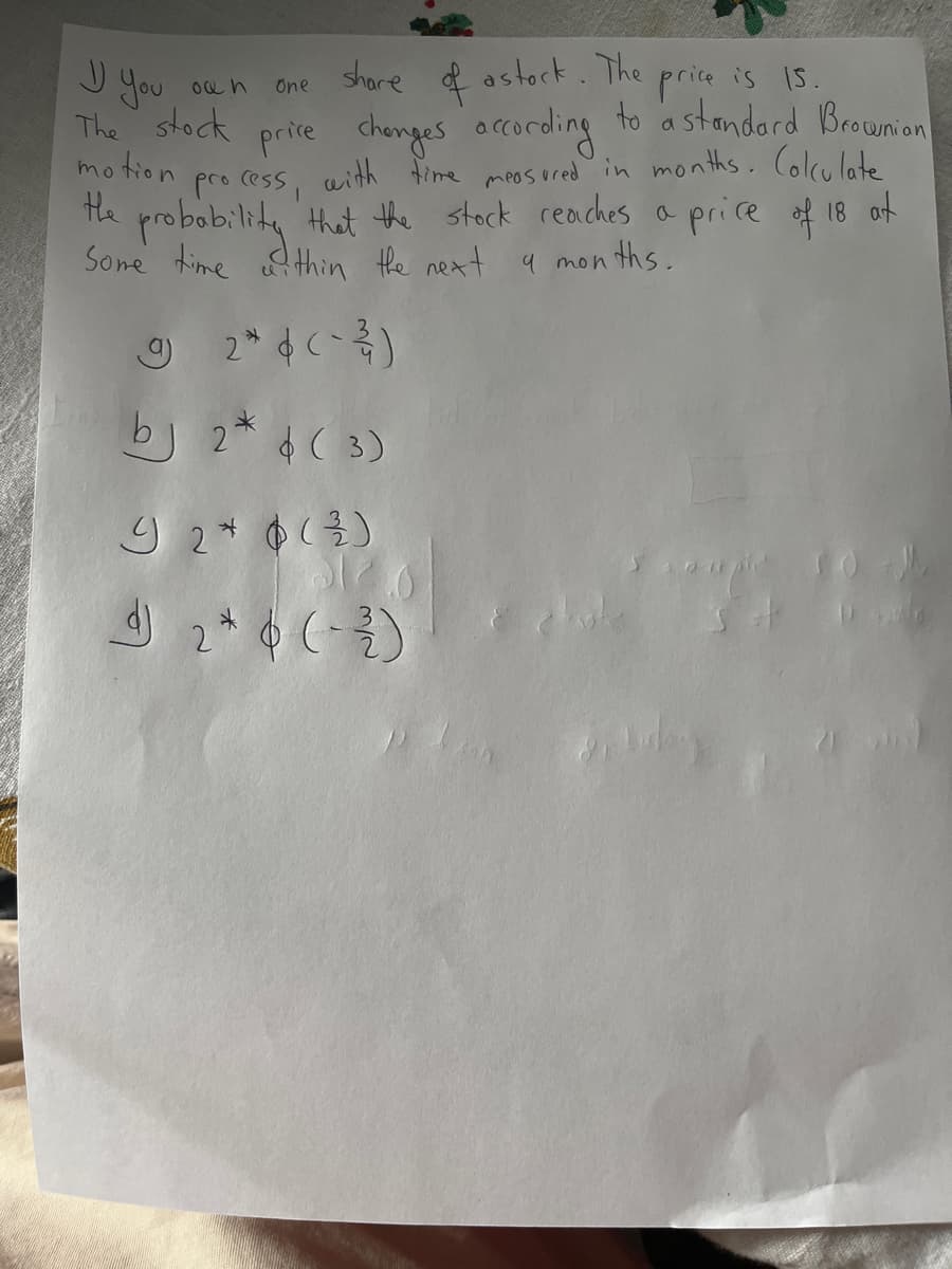 J you
The price is Is.
to a stondard Brownion
share f astork.
One
The stock prive chenges orcording
motion
pro cess, aith time meos ured in months. Colculatte
te probobilik, Hhat the stack reaches a price of 18 of
that the stock reaches a price of 18 af
Sone time efthin the next a mon
bj 2* ( 3)
2* ¢ (-)
