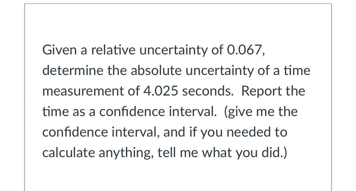 Given a relative uncertainty of 0.067,
determine the absolute uncertainty of a time
measurement of 4.025 seconds. Report the
time as a confidence interval. (give me the
confidence interval, and if you needed to
calculate anything, tell me what you did.)
