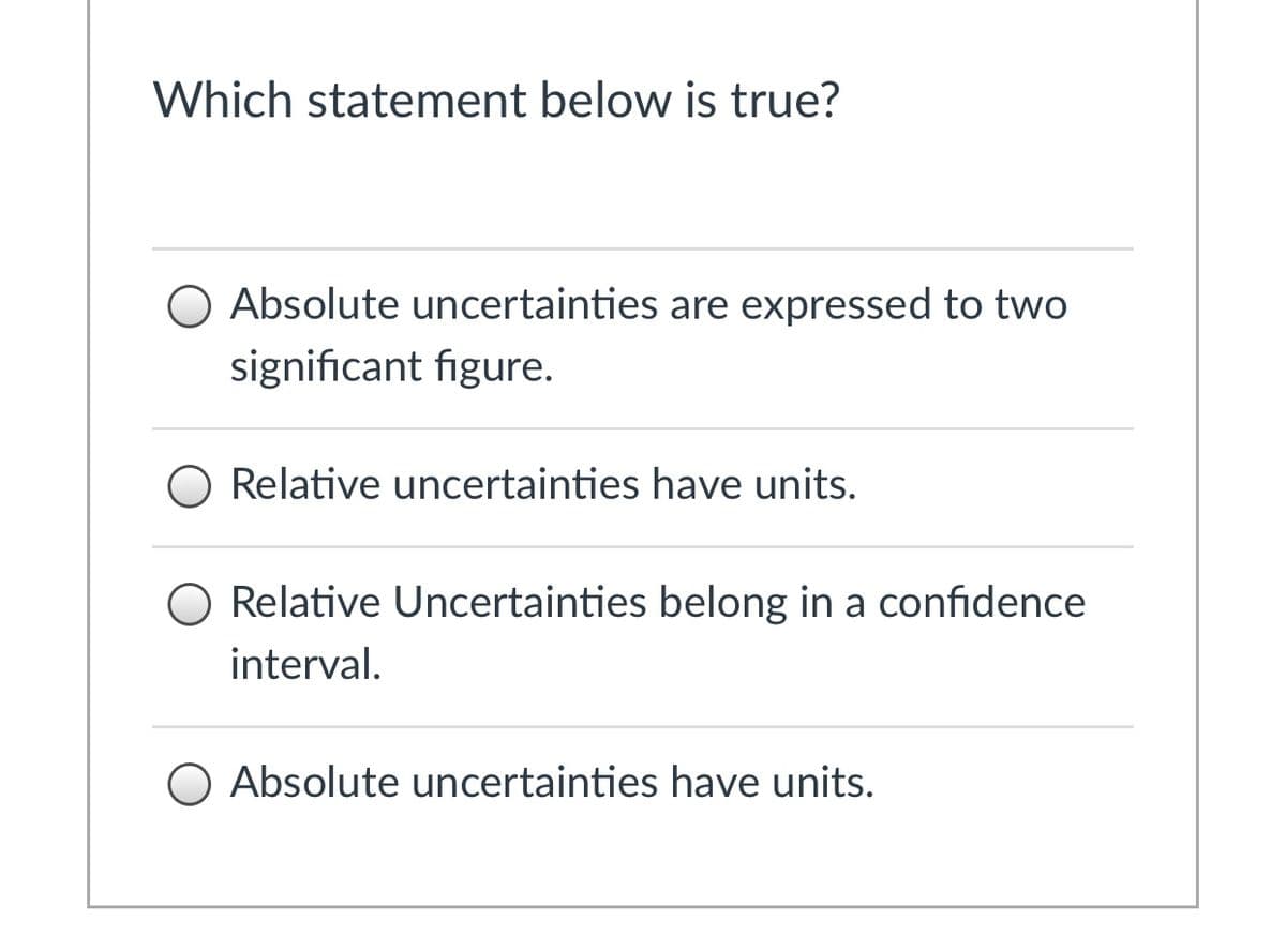 Which statement below is true?
O Absolute uncertainties are expressed to two
significant figure.
O Relative uncertainties have units.
O Relative Uncertainties belong in a confidence
interval.
O Absolute uncertainties have units.
