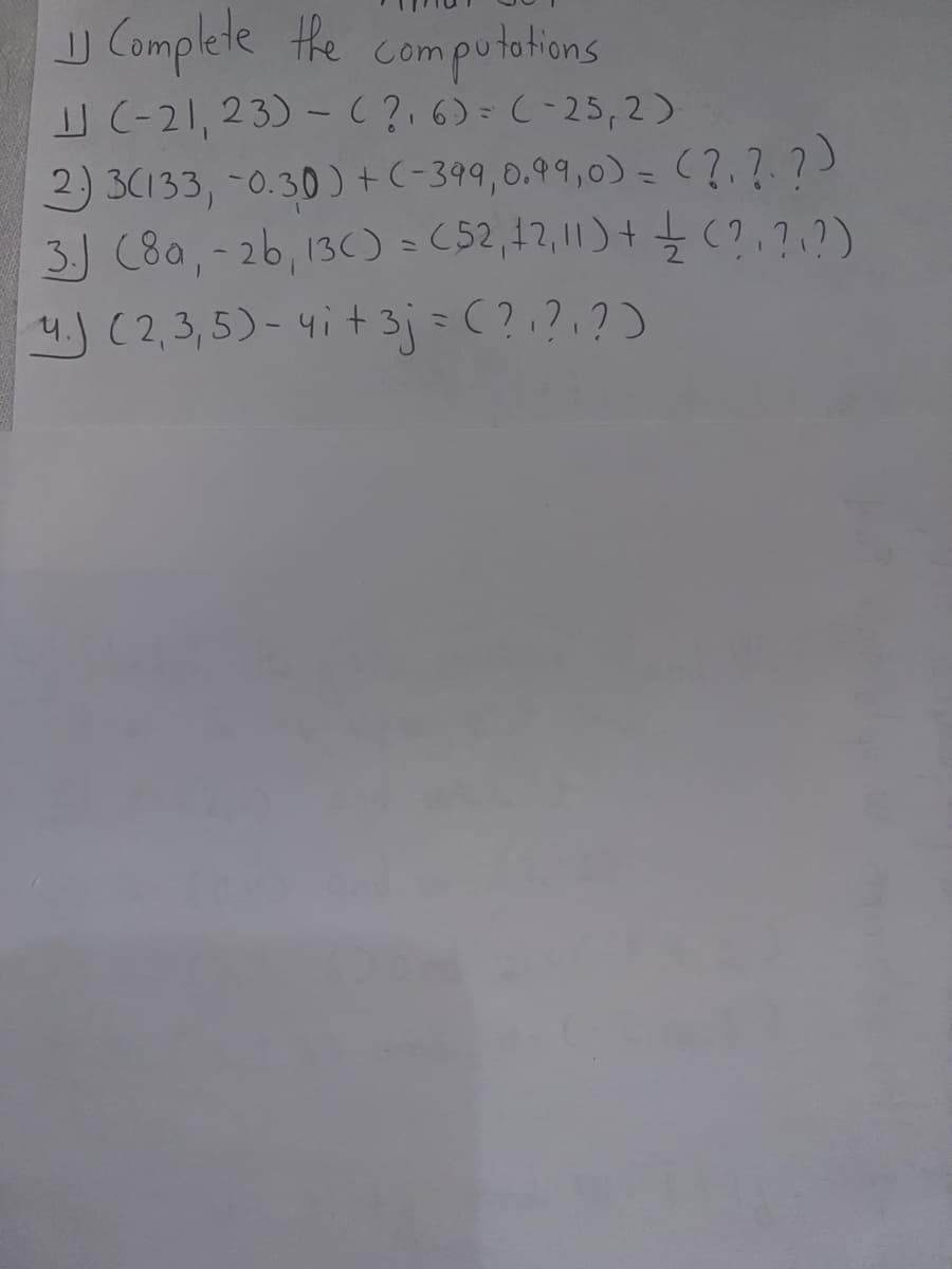 Complete the computations
(-21, 23) - (2₁6)= (-25,2).
2.) 3(133, -0.30) + (-399, 0.99,0) =
3.) (80,- 2b, 13C) = (52, 42,11) + (?, ?, ?)
4.) (2,3,5)- 4i + 3j = (?, ?, ?)
JJ
(?, ?, ?)