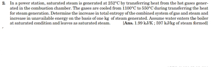 2. In a power station, saturated steam is generated at 252°C by transferring heat from the hot gases gener-
ated in the combustion chamber. The gases are cooled from 1100°C to 550°C during transferring the heat
for steam generation. Determine the increase in total entropy of the combined system of gas and steam and
increase in unavailable energy on the basis of one kg of steam generated. Assume water enters the boiler
at saturated condition and leaves as saturated steam.
[Ans. 1.99 kJ/K ; 597 kJ/kg of steam formed]
