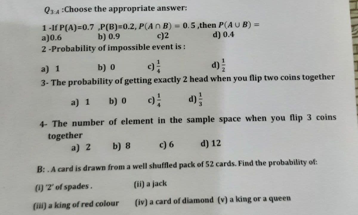 Q3:4 :Choose the appropriate answer:
1-If P(A)=0.7 ,P(B)=0.2, P(A N B) = 0.5,then P(AU B) =
a)0.6
2-Probability of impossible event is :
%3D
b) 0.9
c)2
d) 0.4
a) 1
b) 0
3- The probability of getting exactly 2 head when you flip two coins together
a) 1
b) 0
d)
4- The number of element in the sample space when you flip 3 coins
together
a) 2
b) 8
c) 6
d) 12
B: .A card is drawn from a well shuffled pack of 52 cards. Find the probability of:
(i) 2' of spades.
(ii) a jack
(iii) a king of red colour
(iv) a card of diamond (v) a king or a queen
