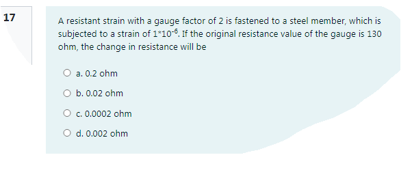 17
A resistant strain with a gauge factor of 2 is fastened to a steel member, which is
subjected to a strain of 1*10-6. If the original resistance value of the gauge is 130
ohm, the change in resistance will be
O a. 0.2 ohm
O b. 0.02 ohm
O c.0.0002 ohm
O d. 0.002 ohm

