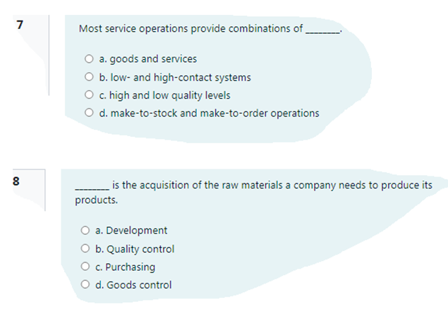 7
Most service operations provide combinations of,
O a. goods and services
O b. low- and high-contact systems
O c. high and low quality levels
O d. make-to-stock and make-to-order operations
is the acquisition of the raw materials a company needs to produce its
products.
a. Development
O b. Quality control
O c. Purchasing
O d. Goods control
00
