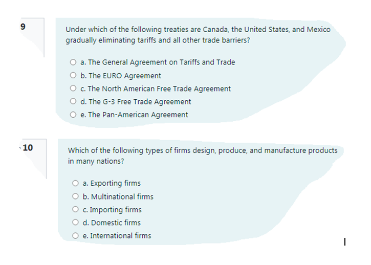 Under which of the following treaties are Canada, the United States, and Mexico
gradually eliminating tariffs and all other trade barriers?
O a. The General Agreement on Tariffs and Trade
O b. The EURO Agreement
O C. The North American Free Trade Agreement
O d. The G-3 Free Trade Agreement
O e. The Pan-American Agreement
10
Which of the following types of firms design, produce, and manufacture products
in many nations?
a. Exporting firms
O b. Multinational firms
O c. Importing firms
d. Domestic firms
O e. International firms
