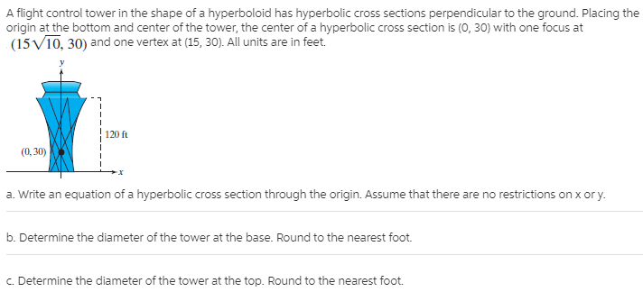 A flight control tower in the shape of a hyperboloid has hyperbolic cross sections perpendicular to the ground. Placing the
origin at the bottom and center of the tower, the center of a hyperbolic cross section is (0, 30) with one focus at
(15V10, 30) and one vertex at (15, 30). All units are in feet.
120 ft
(0, 30)
a. Write an equation of a hyperbolic cross section through the origin. Assume that there are no restrictions on x or y.
b. Determine the diameter of the tower at the base. Round to the nearest foot.
C. Determine the diameter of the tower at the top. Round to the nearest foot.
