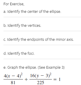 For Exercise,
a. Identify the center of the ellipse.
b. Identify the vertices.
c. Identify the endpoints of the minor axis.
d. Identify the foci.
e. Graph the ellipse. (See Example 3)
4(x – 4)², 16(y – 3)?
81
225
