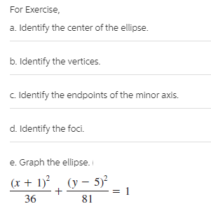 For Exercise,
a. Identify the center of the ellipse.
b. Identify the vertices.
c. Identify the endpoints of the minor axis.
d. Identify the foci.
e. Graph the ellipse.
(x + 1) , (y – 5)²
1
36
81
