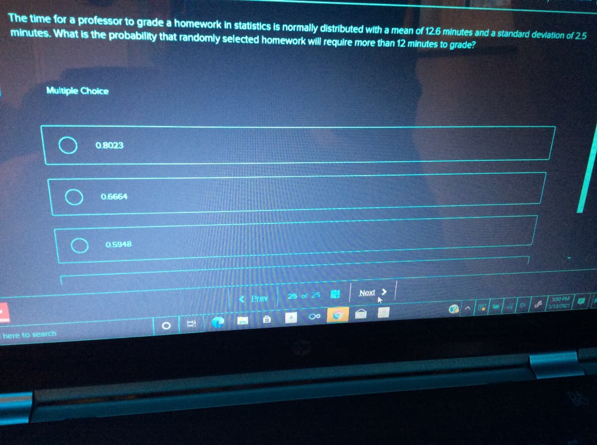 The time for a professor to grade a homework in statistics is normally distributed with a mean of 12.6 minutes and a standard deviation of 2.5
minutes. What is the probability that randomly selected homework will require more than 12 minutes to grade?
Multiple Choice
0.8023
0.6664
0.5948
25 of 25
Next >
< Prev
5:50 PM
3/13/2021
here to search
