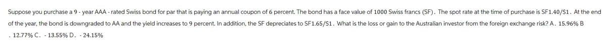 Suppose you purchase a 9 - year AAA-rated Swiss bond for par that is paying an annual coupon of 6 percent. The bond has a face value of 1000 Swiss francs (SF). The spot rate at the time of purchase is SF1.40/$1. At the end
of the year, the bond is downgraded to AA and the yield increases to 9 percent. In addition, the SF depreciates to SF1.65/$1. What is the loss or gain to the Australian investor from the foreign exchange risk? A. 15.96% B
.12.77% C. 13.55% D. 24.15%