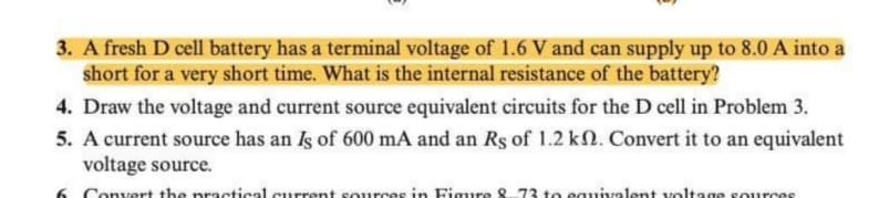 3. A fresh D cell battery has a terminal voltage of 1.6 V and can supply up to 8.0 A into a
short for a very short time. What is the internal resistance of the battery?
4. Draw the voltage and current source equivalent circuits for the D cell in Problem 3.
5. A current source has an Is of 600 mA and an Rs of 1.2 k. Convert it to an equivalent
voltage source.
Convert the practical.current sources in Figure 8 73 to equivalent voltage sources

