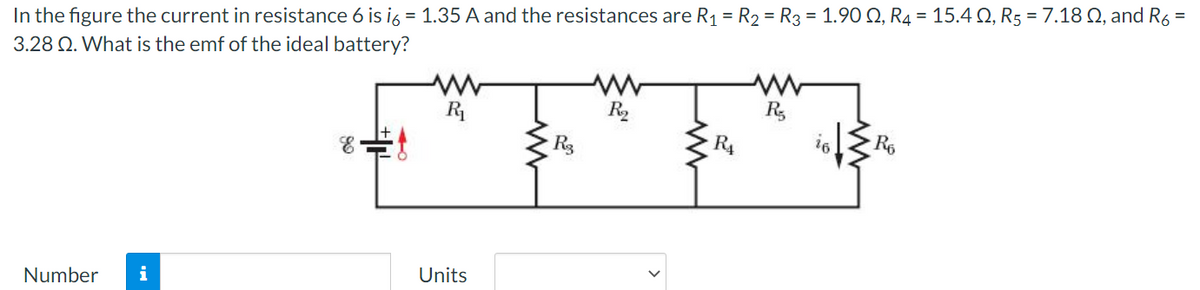 In the figure the current in resistance 6 is i6 = 1.35 A and the resistances are R1= R2 = R3 = 1.90 Q, R4 = 15.4 Q, R5 = 7.18 Q, and R6 =
3.28 Q. What is the emf of the ideal battery?
R
R,
R,
R3
R4
Number
i
Units
