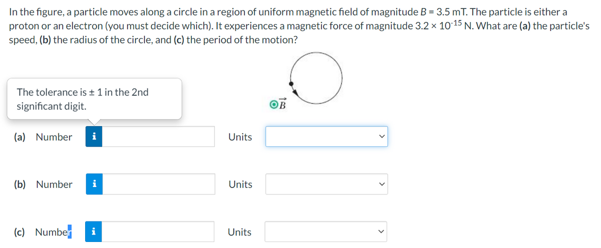 In the figure, a particle moves along a circle in a region of uniform magnetic field of magnitude B = 3.5 mT. The particle is either a
proton or an electron (you must decide which). It experiences a magnetic force of magnitude 3.2 x 10 15 N. What are (a) the particle's
speed, (b) the radius of the circle, and (c) the period of the motion?
The tolerance is + 1 in the 2nd
significant digit.
OB
(a) Number
i
Units
(b) Number
i
Units
(c)
Number
i
Units
