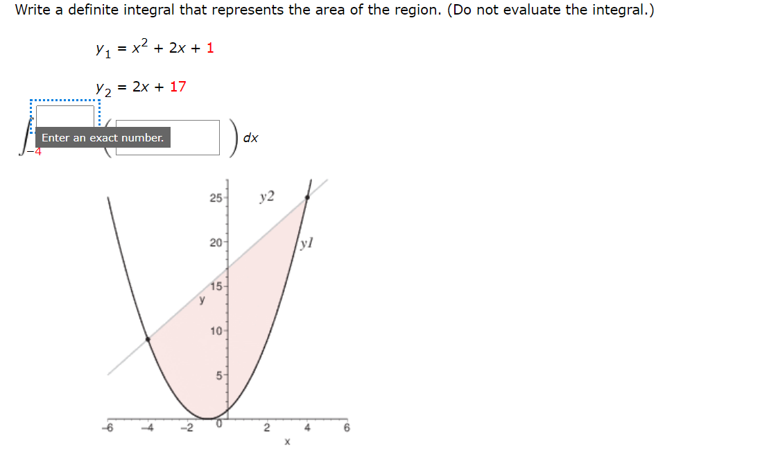 Write a definite integral that represents the area of the region. (Do not evaluate the integral.)
Y1 = x2 + 2x + 1
Y2
= 2x + 17
Enter an exact number.
dx
25-
y2
20-
15-
10-
5-
-2
2
4
6
