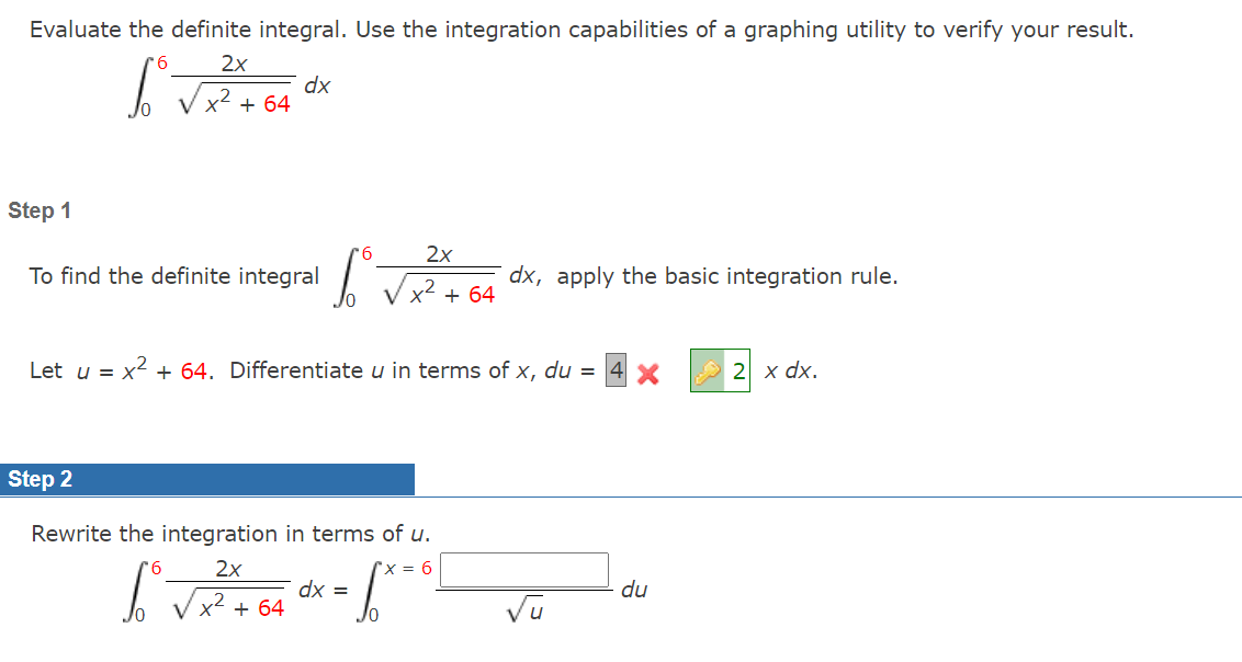 Evaluate the definite integral. Use the integration capabilities of a graphing utility to verify your result.
'6
2x
dx
V x2 + 64
Step 1
9.
2x
To find the definite integral
dx, apply the basic integration rule.
x² + 64
Let u = x2 + 64. Differentiate u in terms of x, du =
2 x dx.
Step 2
Rewrite the integration in terms of u.
9.
2x
'x = 6
dx =
+ 64
du
