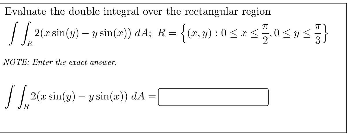 Evaluate the double integral over the rectangular region
2(x sin(3) – y sin(a)) dA; R= {(x,4) : 0 < ¤ <0<us}
R
NOTE: Enter the exact answer.
/ / 2(a sin(y) – y sin(x)) dA =

