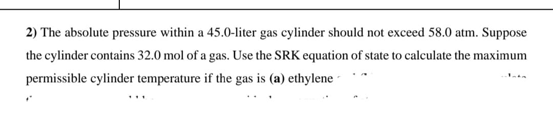 2) The absolute pressure within a 45.0-liter gas cylinder should not exceed 58.0 atm. Suppose
the cylinder contains 32.0 mol of a gas. Use the SRK equation of state to calculate the maximum
permissible cylinder temperature if the gas is (a) ethylene
111