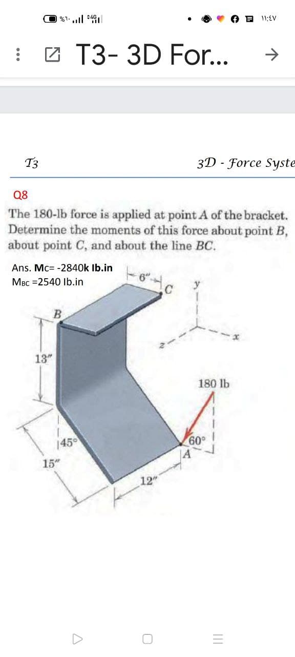 י וו, ו>
E 11;EV
I 2 T3- 3D For..
T3
3D - Force Syste
Q8
The 180-lb force is applied at point A of the bracket.
Determine the moments of this force about point B,
about point C, and about the line BC.
Ans. Mc= -2840k Ib.in
MBc =2540 Ib.in
6"
13"
180 lb
145
09
15"
12
II
